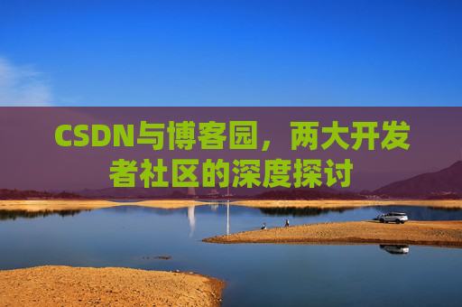 CSDN与博客园,两大开发者社区的深度探讨 CSDN与博客园,两大开发者社区的深度探讨